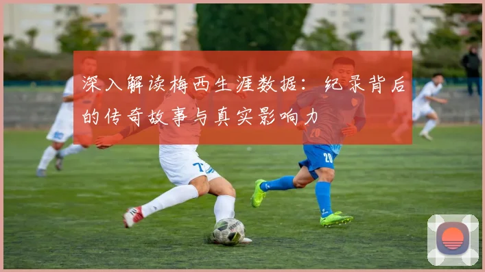 深入解读梅西生涯数据:纪录背后的传奇故事与真实影响力